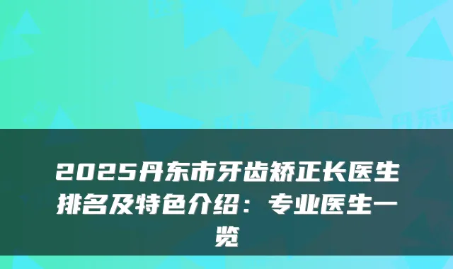 2025丹东市牙齿矫正长医生排名及特色介绍：专业医生一览
