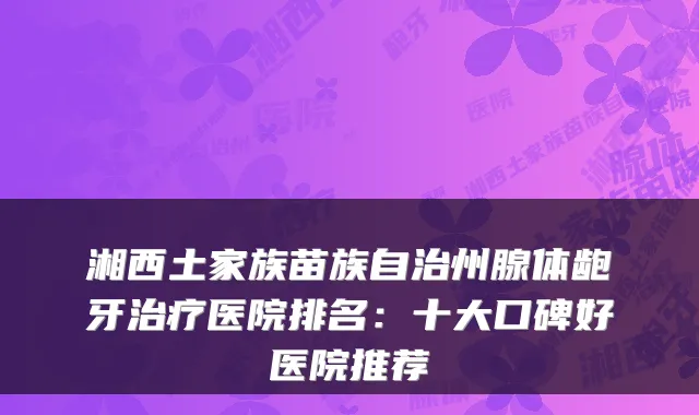 湘西土家族苗族自治州腺体龅牙医院排名:十大口碑好医院推荐