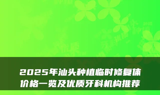 2025年汕头种植临时修复体价格一览及优质牙科机构推荐
