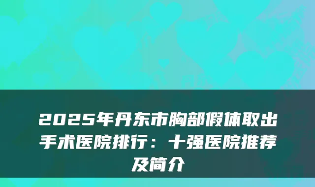 2025年丹东市胸部假体取出手术医院排行:十强医院推荐及简介