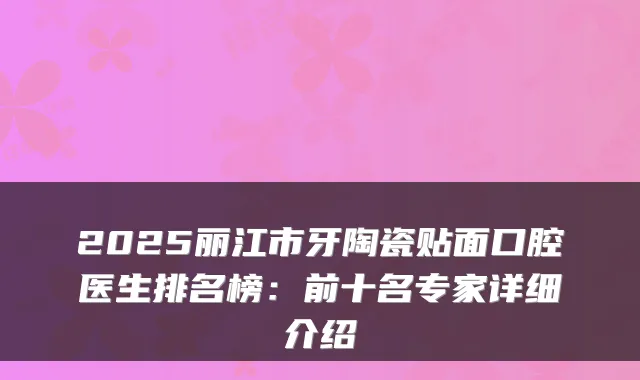 2025丽江市牙陶瓷贴面口腔医生排名榜:前十名专家详细介绍