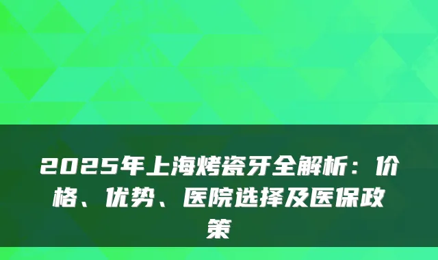 2025年上海烤瓷牙全解析:价格、优势、医院选择及医保政策