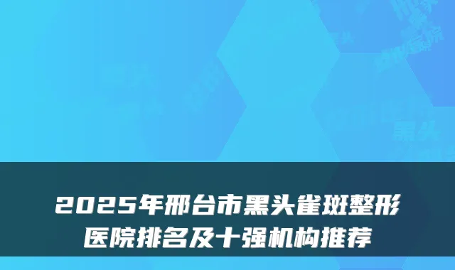 2025年邢台市黑头雀斑整形医院排名及十强机构推荐