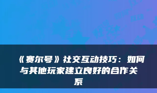 《赛尔号》社交互动技巧：如何与其他玩家建立良好的合作关系