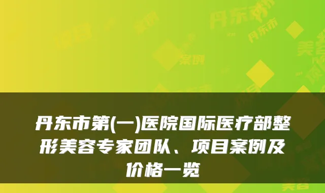 丹东市第(一)医院国际医疗部整形美容专家团队、项目案例及价格一览