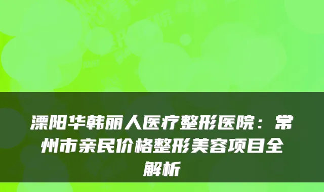 溧阳华韩丽人医疗整形医院:常州市亲民价格整形美容项目全解析