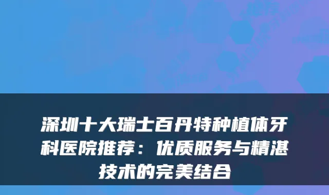 深圳十大瑞士百丹特种植体牙科医院推荐：优质服务与精湛技术的结合