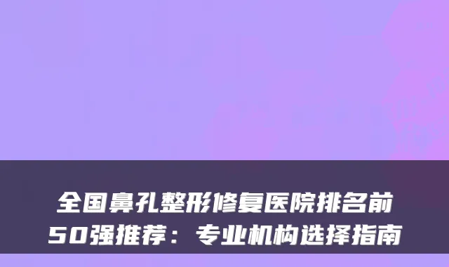 全国鼻孔整形修复医院排名前50强推荐:专业机构选择指南
