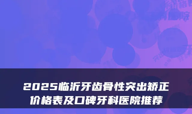 2025临沂牙齿骨性突出矫正价格表及口碑牙科医院推荐