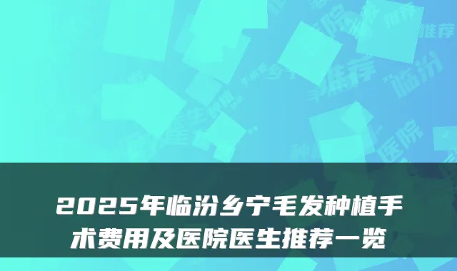 2025年临汾乡宁毛发种植手术费用及医院医生推荐一览
