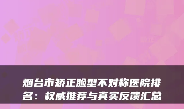 烟台市矫正脸型不对称医院排名:推荐与真实反馈汇总