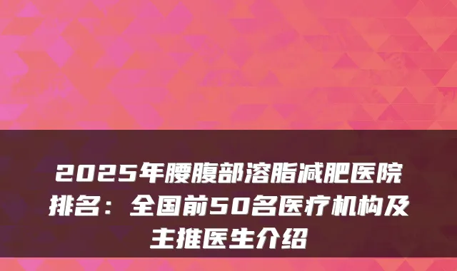 2025年腰腹部溶脂减肥医院排名:全国前50名医疗机构及主推医生介绍