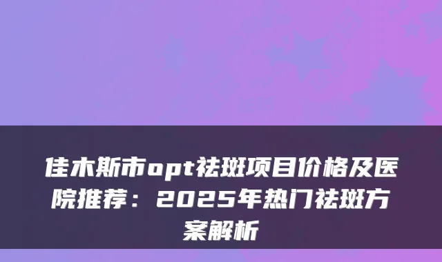 佳木斯市opt祛斑项目价格及医院推荐:2025年热门祛斑方案解析