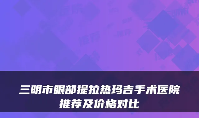三明市眼部提拉热玛吉手术医院推荐及价格对比