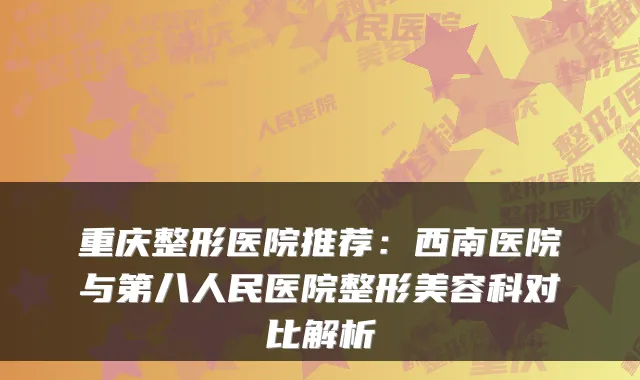 重庆整形医院推荐：西南医院与第八人民医院整形美容科对比解析