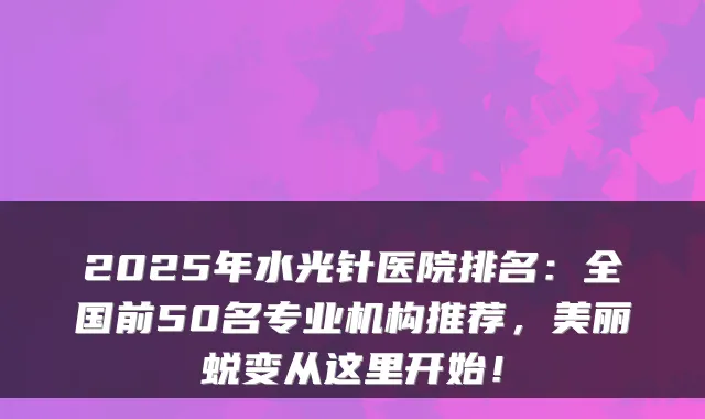 2025年水光针医院排名:全国前50名专业机构推荐,美丽蜕变从这里开始!