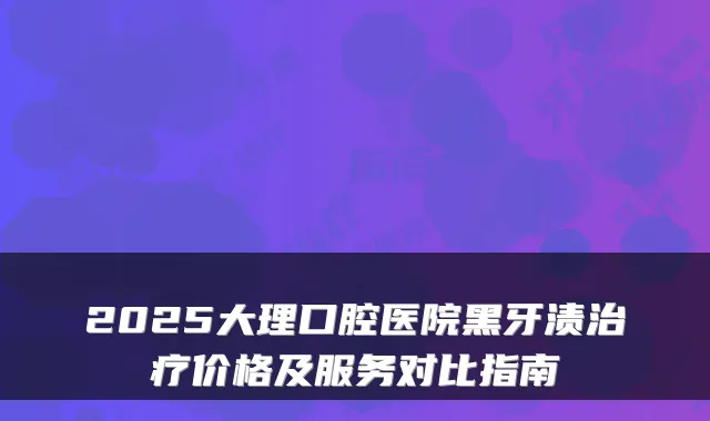 2025大理口腔医院黑牙渍价格及服务对比指南