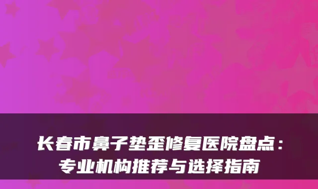 长春市鼻子垫歪修复医院盘点:专业机构推荐与选择指南