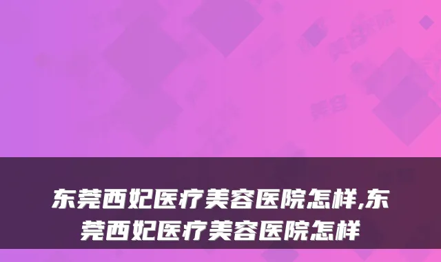东莞西妃医疗美容医院怎样,东莞西妃医疗美容医院怎样
