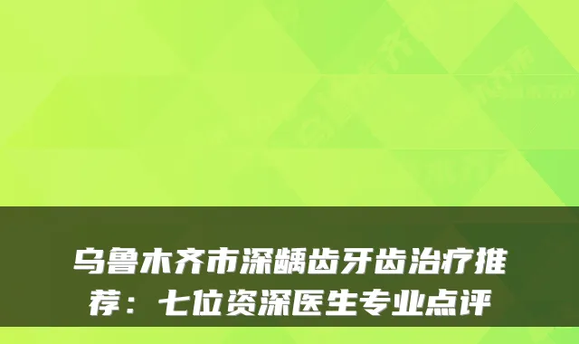 乌鲁木齐市深龋齿牙齿推荐:七位资深医生专业点评