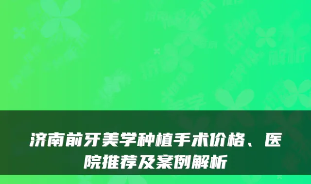 济南前牙美学种植手术价格、医院推荐及案例解析