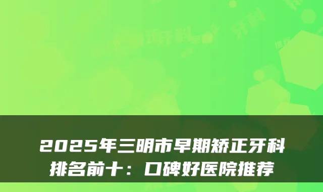2025年三明市早期矫正牙科排名前十：口碑好医院推荐