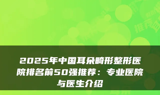 2025年中国耳朵畸形整形医院排名前50强推荐:专业医院与医生介绍