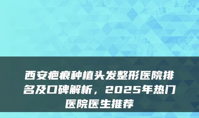 西安疤痕种植头发整形医院排名及口碑解析，2025年热门医院医生推荐