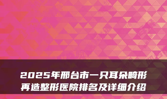 2025年邢台市一只耳朵畸形再造整形医院排名及详细介绍