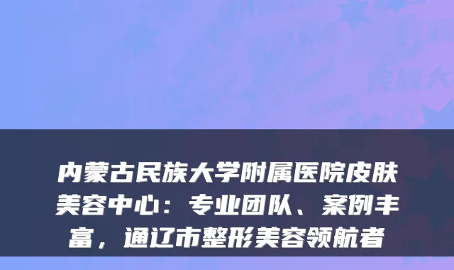 内蒙古民族大学附属医院皮肤美容中心:专业团队、案例丰富,通辽市整形美容