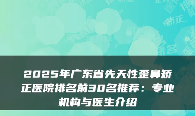 2025年广东省先天性歪鼻矫正医院排名前30名推荐:专业机构与医生介绍