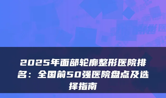 2025年面部轮廓整形医院排名:全国前50强医院盘点及选择指南