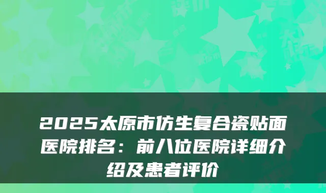 2025太原市仿生复合瓷贴面医院排名:前八位医院详细介绍及患者评价