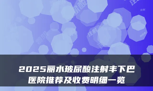 2025丽水玻尿酸注射丰下巴医院推荐及收费明细一览