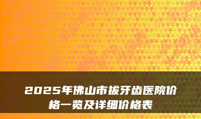 2025年佛山市拔牙齿医院价格一览及详细价格表