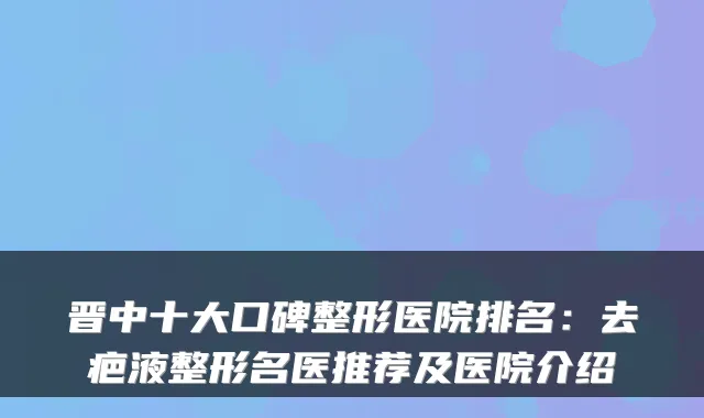 晋中十大口碑整形医院排名:去疤液整形名医推荐及医院介绍