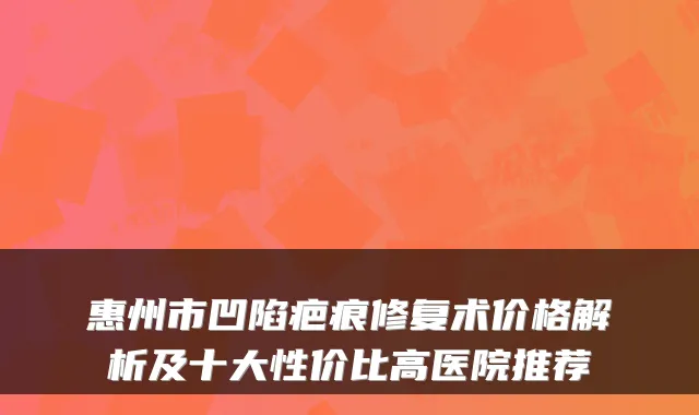 惠州市凹陷疤痕修复术价格解析及十大性价比高医院推荐