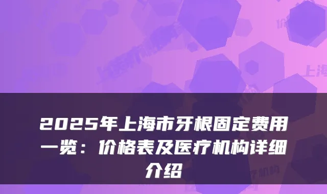 2025年上海市牙根固定费用一览:价格表及医疗机构详细介绍