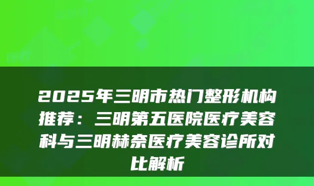 2025年三明市热门整形机构推荐:三明第五医院医疗美容科与三明赫奈医疗美容诊所对比解析
