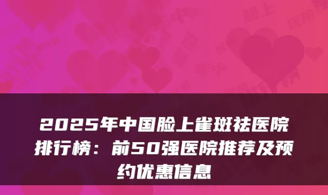 2025年中国脸上雀斑祛医院排行榜:前50强医院推荐及预约优惠信息
