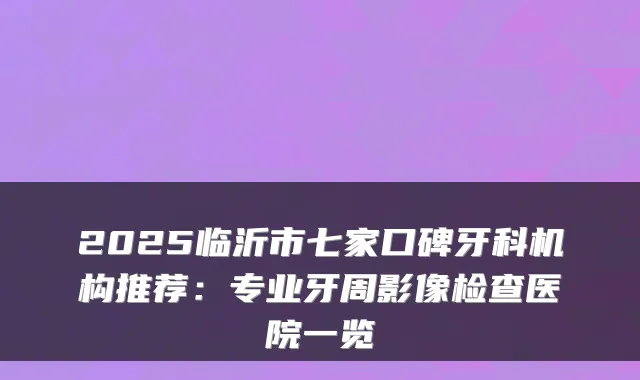 2025临沂市七家口碑牙科机构推荐:专业牙周影像检查医院一览