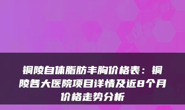 铜陵自体脂肪丰胸价格表:铜陵各大医院项目详情及近8个月价格走势分析