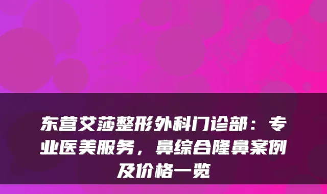 东营艾莎整形外科门诊部：专业医美服务，鼻综合隆鼻案例及价格一览