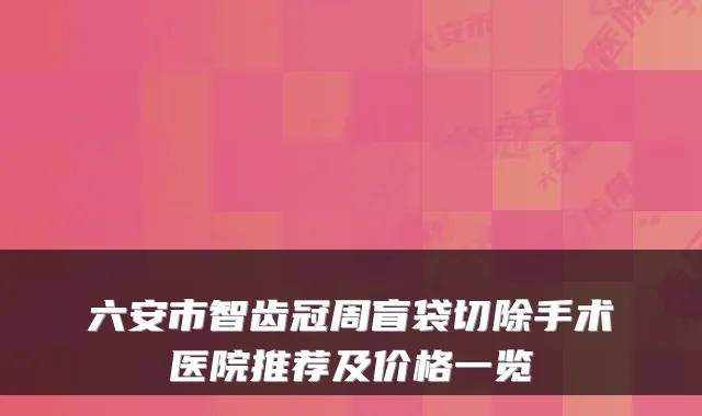 六安市智齿冠周盲袋切除手术医院推荐及价格一览