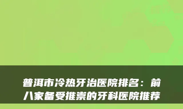 普洱市冷热牙治医院排名:前八家备受推崇的牙科医院推荐