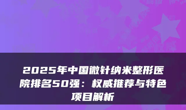 2025年中国微针纳米整形医院排名50强：推荐与特色项目解析