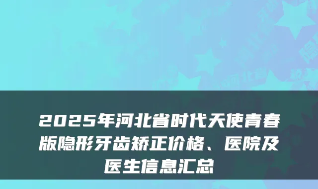 2025年河北省时代天使青春版隐形牙齿矫正价格、医院及医生信息汇总
