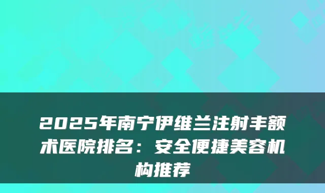 2025年南宁伊维兰注射丰额术医院排名:安全便捷美容机构推荐