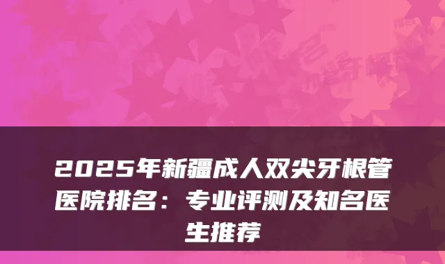 2025年新疆成人双尖牙根管医院排名:专业评测及知名医生推荐