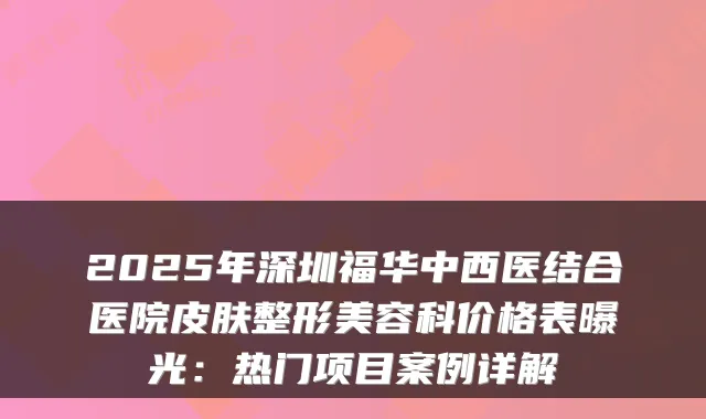 2025年深圳福华中西医结合医院皮肤整形美容科价格表曝光：热门项目案例详解